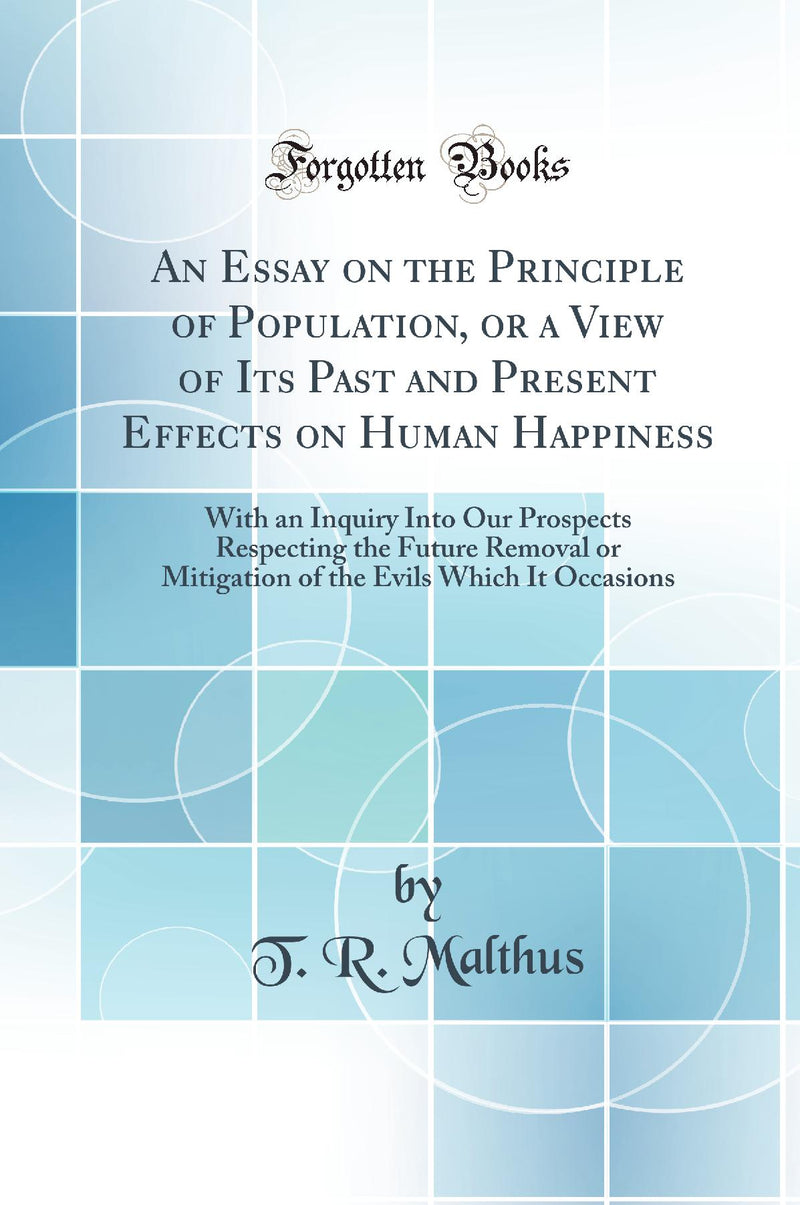 An Essay on the Principle of Population, or a View of Its Past and Present Effects on Human Happiness: With an Inquiry Into Our Prospects Respecting the Future Removal or Mitigation of the Evils Which It Occasions (Classic Reprint)