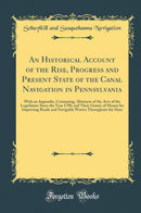 An Historical Account of the Rise, Progress and Present State of the Canal Navigation in Pennsylvania: With an Appendix, Containing, Abstracts of the Acts of the Legislature Since the Year 1790, and Their Grants of Money for Improving Roads and Navigable 