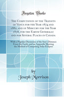 The Computation of the Transits of Venus for the Year 1874 and 1882, and of Mercury for the Year 1878, for the Earth Generally and for Several Places in Canada: With a Popular Discussion of the Sun’s Distance From the Earth, and an Appendix Shewing the 