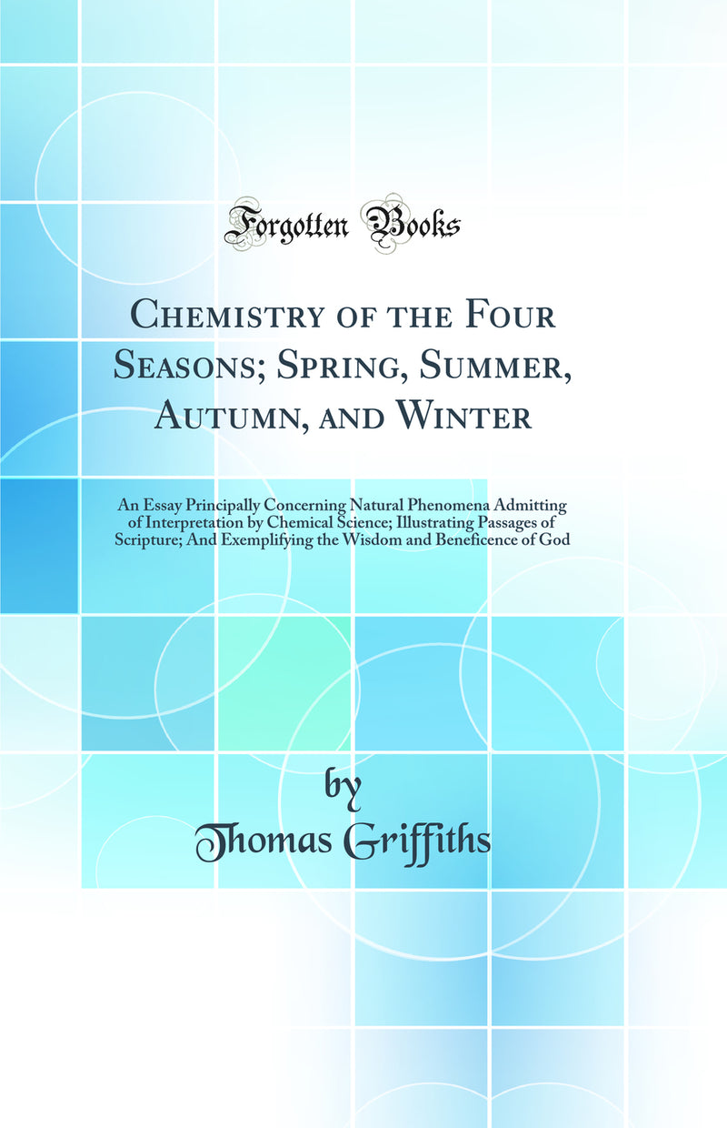 Chemistry of the Four Seasons; Spring, Summer, Autumn, and Winter: An Essay Principally Concerning Natural Phenomena Admitting of Interpretation by Chemical Science; Illustrating Passages of Scripture; And Exemplifying the Wisdom and Beneficence of God