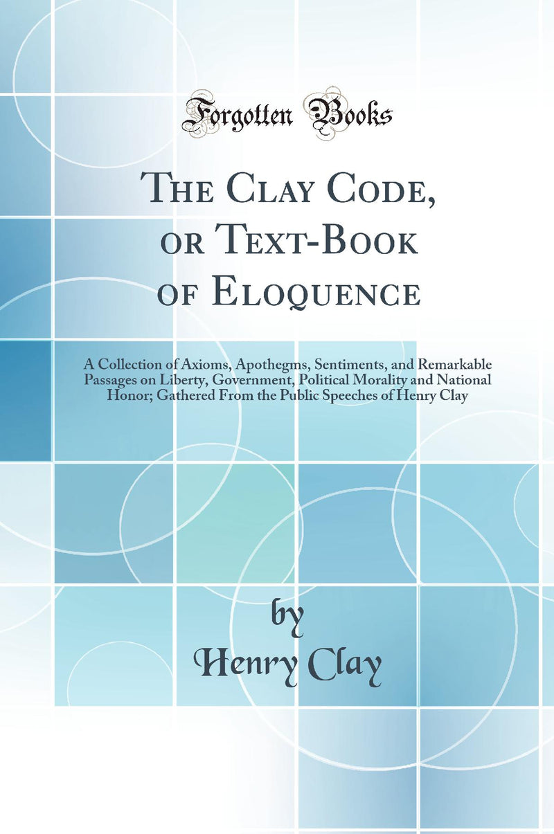 The Clay Code, or Text-Book of Eloquence: A Collection of Axioms, Apothegms, Sentiments, and Remarkable Passages on Liberty, Government, Political Morality and National Honor; Gathered From the Public Speeches of Henry Clay (Classic Reprint)