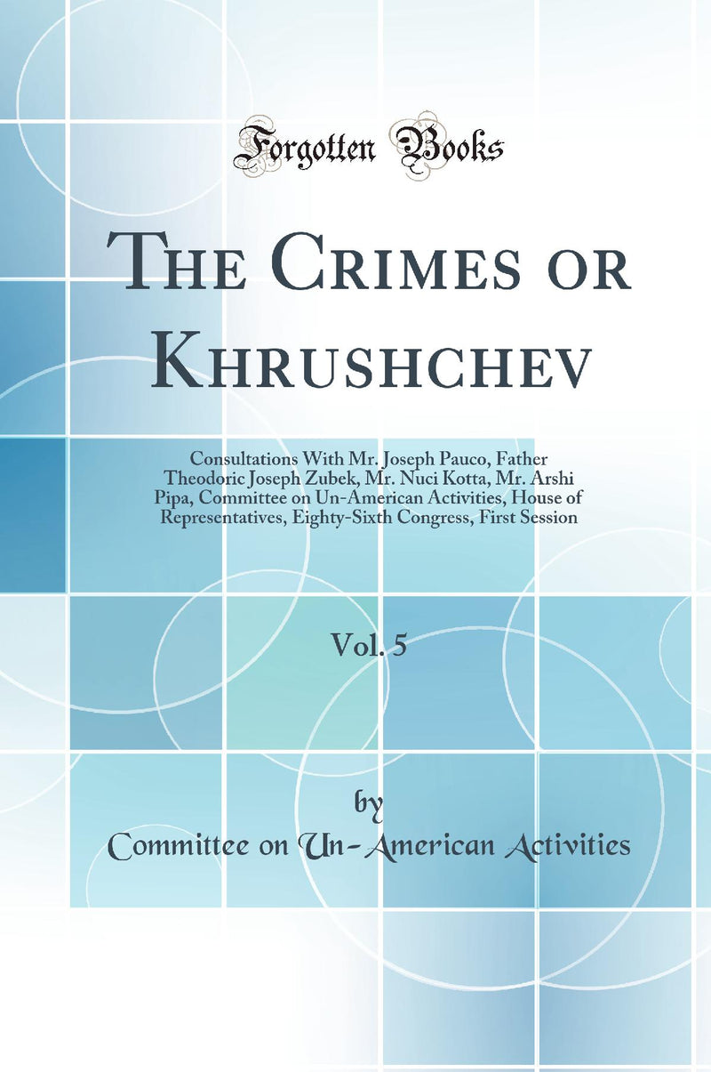 The Crimes or Khrushchev, Vol. 5: Consultations With Mr. Joseph Pauco, Father Theodoric Joseph Zubek, Mr. Nuci Kotta, Mr. Arshi Pipa, Committee on Un-American Activities, House of Representatives, Eighty-Sixth Congress, First Session (Classic Reprint)