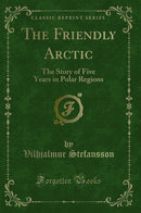 The Friendly Arctic: The Story of Five Years in Polar Regions (Classic Reprint)