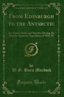 From Edinburgh to the Antarctic: An Artist''s Notes and Sketches During the Dundee Antarctic Expedition of 1892-93 (Classic Reprint)
