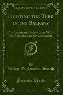 Fighting the Turk in the Balkans: An American''s Adventures With the Macedonian Revolutionists (Classic Reprint)