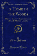 A Home in the Woods: Oliver Johnson''s Reminiscences of Early Marion County (Classic Reprint)