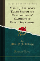 Mrs. F. J. Kellogg''s Tailor System for Cutting Ladies'' Garments of Every Description (Classic Reprint)