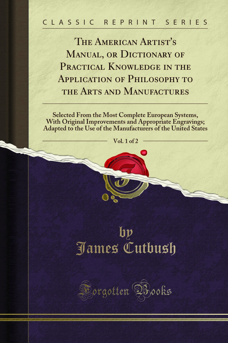 The American Artist's Manual, or Dictionary of Practical Knowledge in the Application of Philosophy to the Arts and Manufactures, Vol. 1 of 2: Selected From the Most Complete European Systems, With Original Improvements and Appropriate Engravings; Adapted