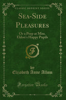 Sea-Side Pleasures: Or a Peep at Miss. Eldon''s Happy Pupils (Classic Reprint)