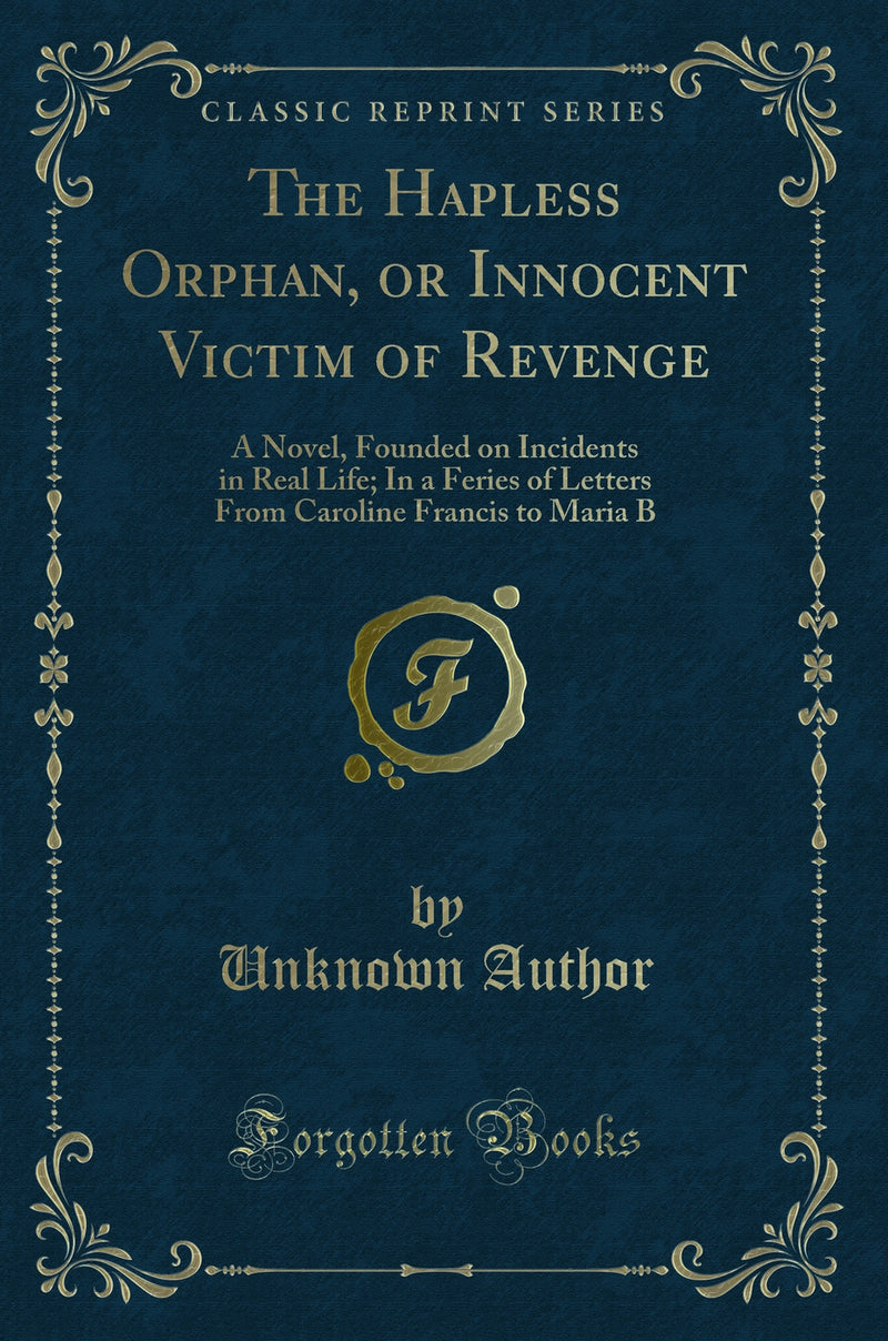 The Hapless Orphan, or Innocent Victim of Revenge: A Novel, Founded on Incidents in Real Life; In a Feries of Letters From Caroline Francis to Maria B (Classic Reprint)