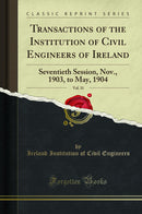 Transactions of the Institution of Civil Engineers of Ireland, Vol. 31: Seventieth Session, Nov., 1903, to May, 1904 (Classic Reprint)