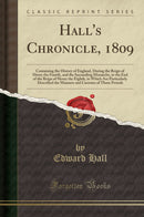 Hall''s Chronicle, 1809: Containing the History of England, During the Reign of Henry the Fourth, and the Succeeding Monarchs, to the End of the Reign of Henry the Eighth, in Which Are Particularly Described the Manners and Customs of Those Periods