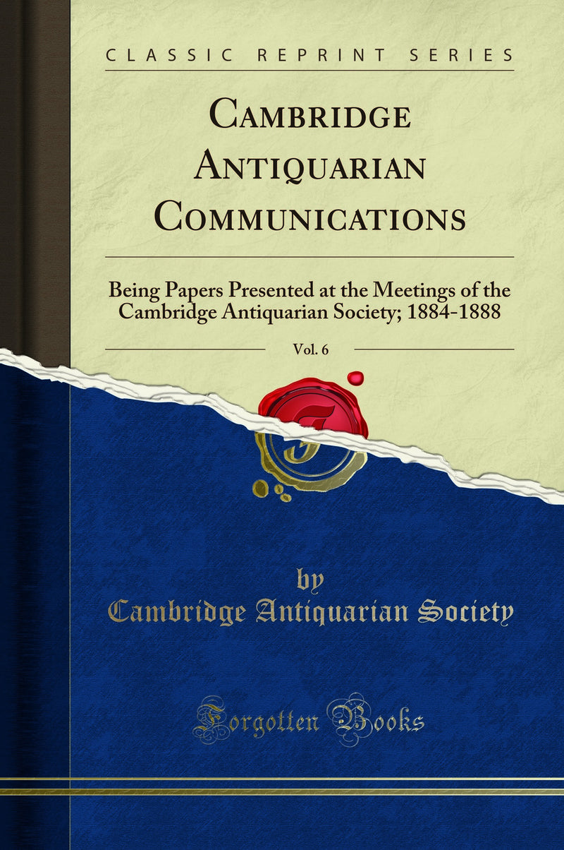 Cambridge Antiquarian Communications, Vol. 6: Being Papers Presented at the Meetings of the Cambridge Antiquarian Society; 1884-1888 (Classic Reprint)