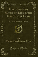 Fire, Snow and Water, or Life in the Great Lone Land: A Tale of Northern Canada (Classic Reprint)