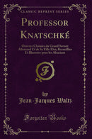 Professor Knatschké: Oeuvres Choisies du Grand Savant Allemand Et de Sa Fille Elsa; Recueillies Et Illustrées pour les Alsaciens (Classic Reprint)