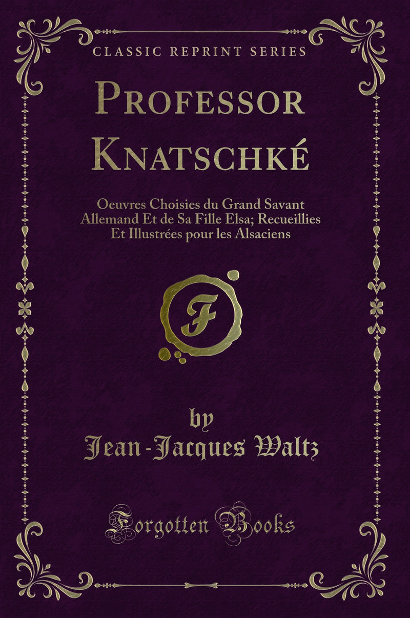 Professor Knatschké: Oeuvres Choisies du Grand Savant Allemand Et de Sa Fille Elsa; Recueillies Et Illustrées pour les Alsaciens (Classic Reprint)