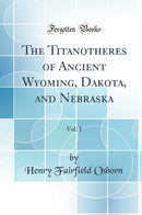 The Titanotheres of Ancient Wyoming, Dakota, and Nebraska, Vol. 1 (Classic Reprint)