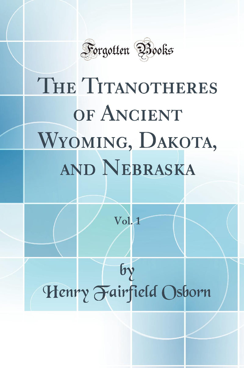 The Titanotheres of Ancient Wyoming, Dakota, and Nebraska, Vol. 1 (Classic Reprint)