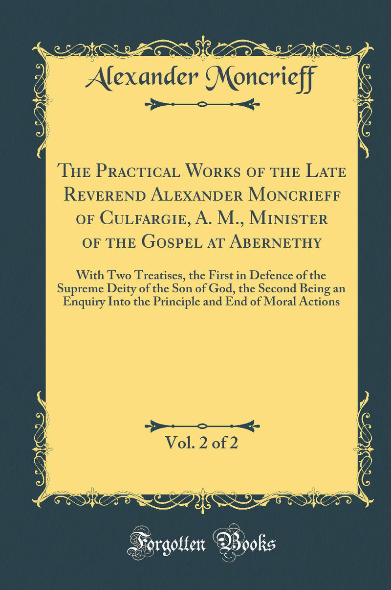 The Practical Works of the Late Reverend Alexander Moncrieff of Culfargie, A. M., Minister of the Gospel at Abernethy, Vol. 2 of 2: With Two Treatises, the First in Defence of the Supreme Deity of the Son of God, the Second Being an Enquiry Into the Princ