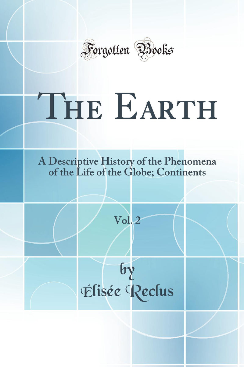 The Earth, Vol. 2: A Descriptive History of the Phenomena of the Life of the Globe; Continents (Classic Reprint)