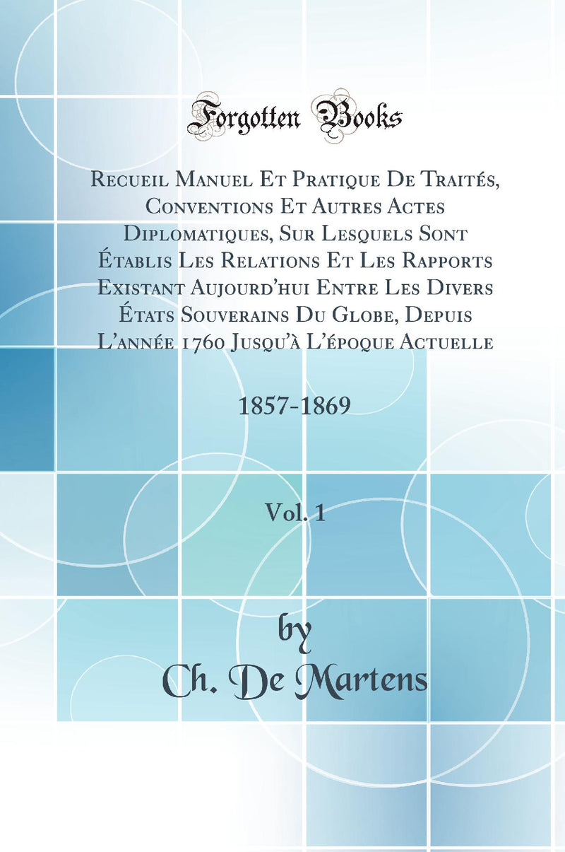 Recueil Manuel Et Pratique De Traités, Conventions Et Autres Actes Diplomatiques, Sur Lesquels Sont Établis Les Relations Et Les Rapports Existant Aujourd''hui Entre Les Divers États Souverains Du Globe, Depuis L''année 1760 Jusqu''à L''époque Actuelle,