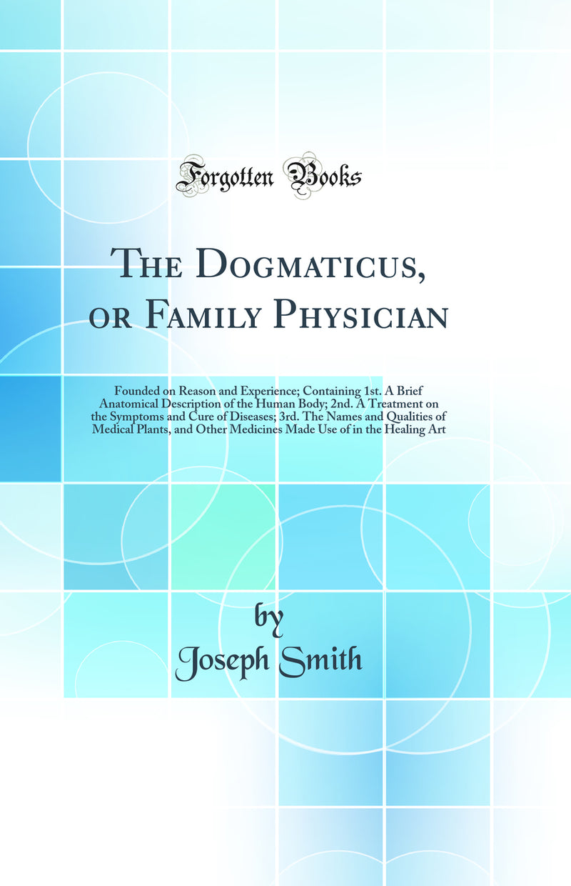 The Dogmaticus, or Family Physician: Founded on Reason and Experience; Containing 1st. A Brief Anatomical Description of the Human Body; 2nd. A Treatment on the Symptoms and Cure of Diseases; 3rd. The Names and Qualities of Medical Plants, and Other Medic