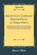 Aristotle''s Compleat Master-Piece, in Three Parts: Displaying the Secrets of Nature in the Generation of Man; Regularly Digested Into Chapters and Sections, Rendering It Far More Useful and Easy Than Any Yet Extant; To Which Is Added, a Treasure of H