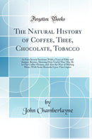 The Natural History of Coffee, Thee, Chocolate, Tobacco: In Four Several Sections; With a Tract of Elder and Juniper-Berries, Showing How Useful They May Be in Our Coffee-Houses, and Also the Way of Making Mum, With Some Remarks Upon That Liquor