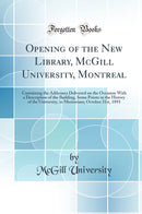 Opening of the New Library, McGill University, Montreal: Containing the Addresses Delivered on the Occasion With a Description of the Building, Some Points in the History of the University, in Memoriam; October 31st, 1893 (Classic Reprint)