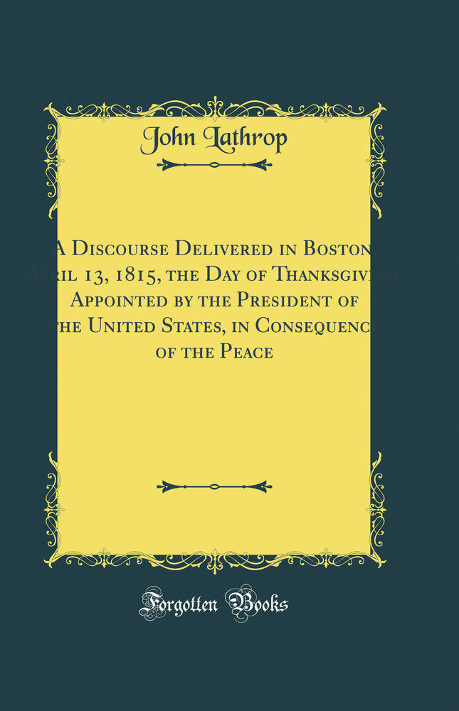 A Discourse Delivered in Boston, April 13, 1815, the Day of Thanksgiving, Appointed by the President of the United States, in Consequence of the Peace (Classic Reprint)