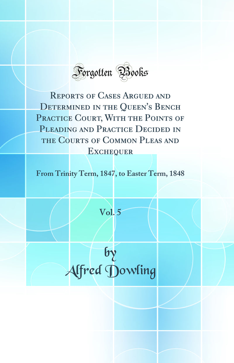 Reports of Cases Argued and Determined in the Queen''s Bench Practice Court, With the Points of Pleading and Practice Decided in the Courts of Common Pleas and Exchequer, Vol. 5: From Trinity Term, 1847, to Easter Term, 1848 (Classic Reprint)