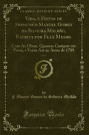 Vida, e Feitos de Francisco Manoel Gomes da Silveira Malhão, Escrita por Elle Mesmo, Vol. 1: Com As Obras, Quantas Compoz em Prosa, e Verso Até ao Anno de 1789 (Classic Reprint)