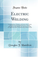Electric Welding: A Comprehensive Treatise on the Practice of the Various Resistance and Arc Welding Processes, Covering Descriptions of the Machines and Apparatus Used and the Applications Both in Manufacturing and Repair Work (Classic Reprint)