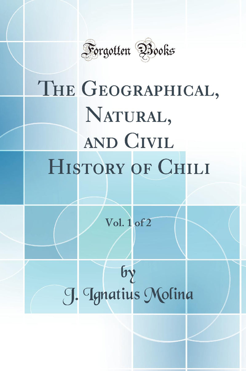 The Geographical, Natural, and Civil History of Chili, Vol. 1 of 2 (Classic Reprint)