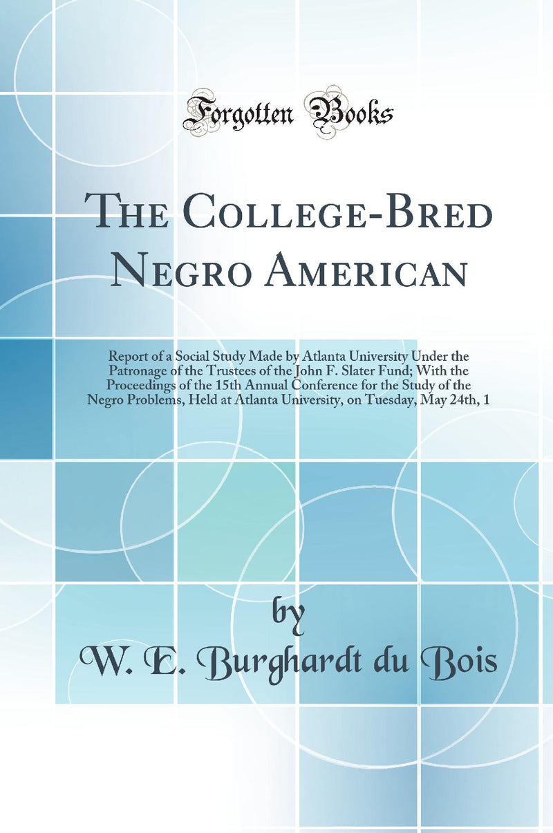 The College-Bred Negro American: Report of a Social Study Made by Atlanta University Under the Patronage of the Trustees of the John F. Slater Fund; With the Proceedings of the 15th Annual Conference for the Study of the Negro Problems, Held at Atlan