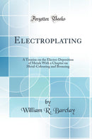 Electroplating: A Treatise on the Electro-Deposition of Metals With a Chapter on Metal-Colouring and Bronzing (Classic Reprint)
