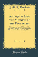 An Inquiry Into the Meaning of the Prophecies: Relating to the Second Advent of Our Lord Jesus Christ: In a Course of Lectures, Delivered in St. Peter''s Church, Baltimore (Classic Reprint)