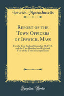 Report of the Town Officers of Ipswich, Mass: For the Year Ending December 31, 1913, and the Two Hundred and Eightieth Year of the Town''s Incorporation (Classic Reprint)