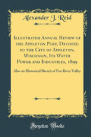 Illustrated Annual Review of the Appleton Post, Devoted to the City of Appleton, Wisconsin, Its Water Power and Industries, 1899: Also an Historical Sketch of Fox River Valley (Classic Reprint)