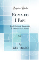 Roma ed I Papi, Vol. 5: Studi Storici, Filosofici, Letterari ed Artistici (Classic Reprint)