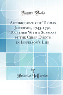 Autobiography of Thomas Jefferson, 1743-1790, Together With a Summary of the Chief Events in Jefferson''s Life (Classic Reprint)