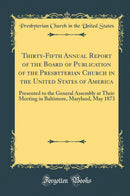 Thirty-Fifth Annual Report of the Board of Publication of the Presbyterian Church in the United States of America: Presented to the General Assembly at Their Meeting in Baltimore, Maryland, May 1873 (Classic Reprint)
