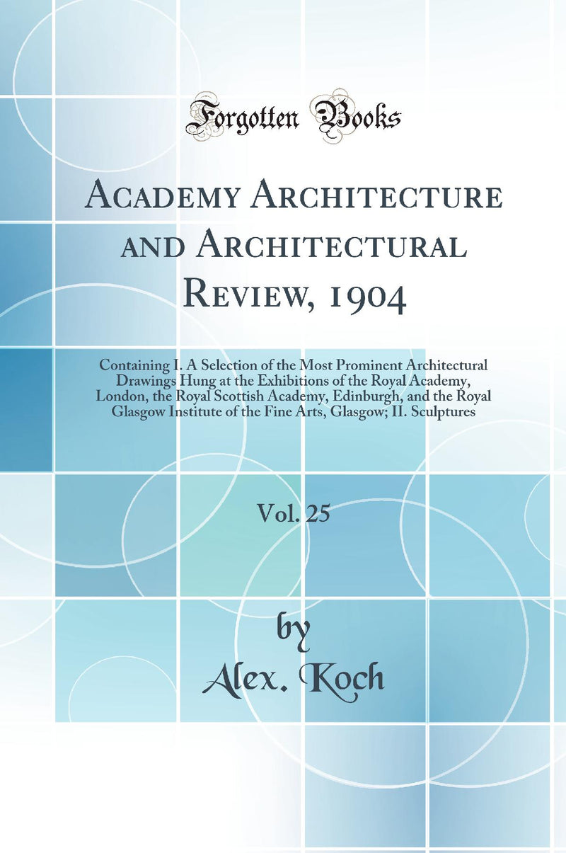 Academy Architecture and Architectural Review, 1904, Vol. 25: Containing I. A Selection of the Most Prominent Architectural Drawings Hung at the Exhibitions of the Royal Academy, London, the Royal Scottish Academy, Edinburgh, and the Royal Glasgow Institu