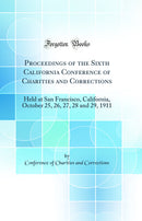 Proceedings of the Sixth California Conference of Charities and Corrections: Held at San Francisco, California, October 25, 26, 27, 28 and 29, 1911 (Classic Reprint)
