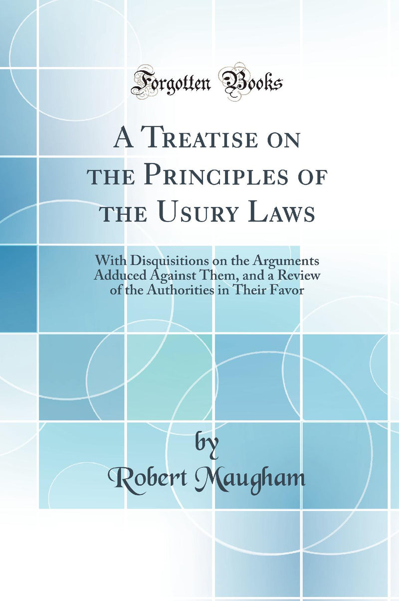A Treatise on the Principles of the Usury Laws: With Disquisitions on the Arguments Adduced Against Them, and a Review of the Authorities in Their Favor (Classic Reprint)