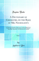 A Dictionary of Chemistry, on the Basis of Mr. Nicholson''s, Vol. 2: In Which the Principles of the Science Are Investigated Anew, and Its Applications to the Phenomena of Nature, Medicine, Mineralogy, Agriculture, and Manufactures, Detailed
