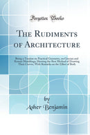 The Rudiments of Architecture: Being a Treatise on Practical Geometry, on Grecian and Roman Mouldings; Shewing the Best Method of Drawing Their Curves, With Remarks on the Effect of Both (Classic Reprint)