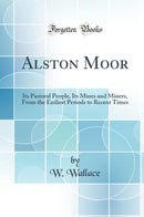 Alston Moor: Its Pastoral People, Its Mines and Miners, From the Earliest Periods to Recent Times (Classic Reprint)