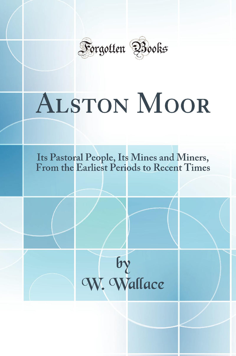 Alston Moor: Its Pastoral People, Its Mines and Miners, From the Earliest Periods to Recent Times (Classic Reprint)