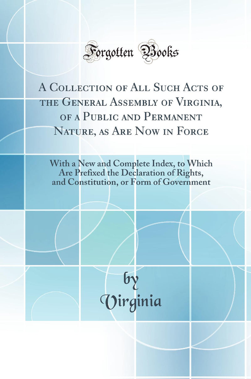 A Collection of All Such Acts of the General Assembly of Virginia, of a Public and Permanent Nature, as Are Now in Force: With a New and Complete Index, to Which Are Prefixed the Declaration of Rights, and Constitution, or Form of Government